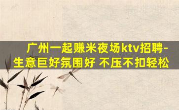 广州一起赚米夜场ktv招聘-生意巨好氛围好 不压不扣轻松